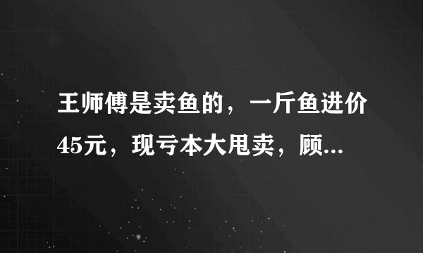 王师傅是卖鱼的，一斤鱼进价45元，现亏本大甩卖，顾客35元买了一公斤，给了王师傅100元假钱，老