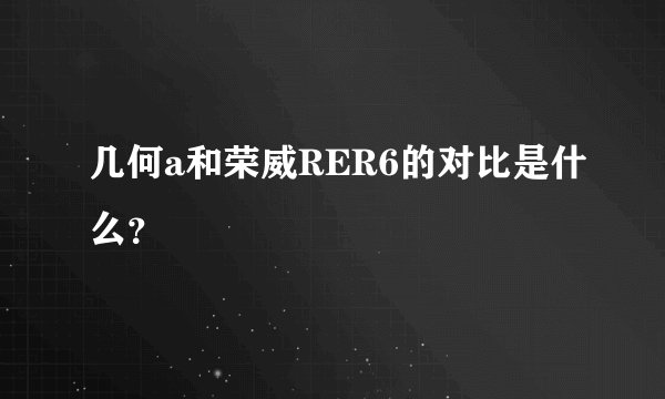 几何a和荣威RER6的对比是什么？