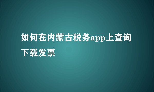 如何在内蒙古税务app上查询下载发票