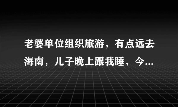 老婆单位组织旅游，有点远去海南，儿子晚上跟我睡，今年四岁了。晚上洗漱完毕躺床上讲故事，突然儿子问我