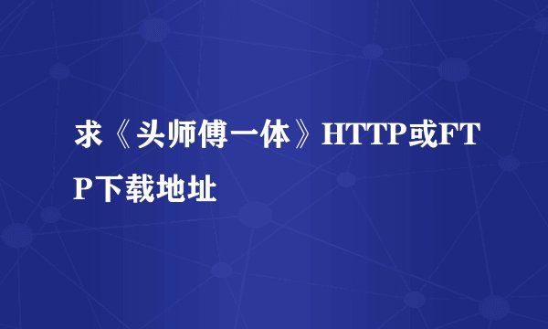 求《头师傅一体》HTTP或FTP下载地址