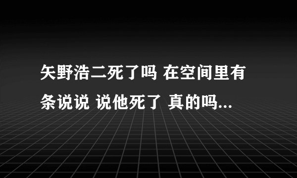 矢野浩二死了吗 在空间里有条说说 说他死了 真的吗、、、???/