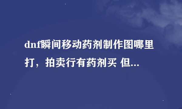 dnf瞬间移动药剂制作图哪里打，拍卖行有药剂买 但没有制作图出售，想知道在哪里能打到。