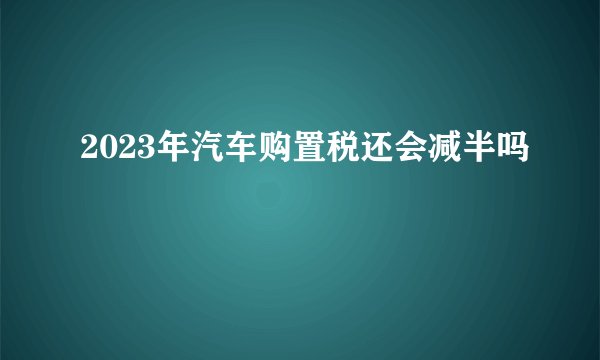 2023年汽车购置税还会减半吗