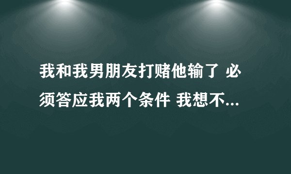 我和我男朋友打赌他输了 必须答应我两个条件 我想不出来 能帮我想想吗
