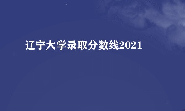 辽宁大学录取分数线2021