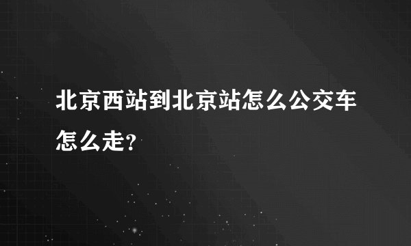 北京西站到北京站怎么公交车怎么走？