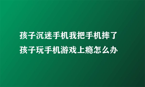 孩子沉迷手机我把手机摔了 孩子玩手机游戏上瘾怎么办