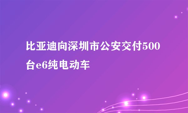比亚迪向深圳市公安交付500台e6纯电动车