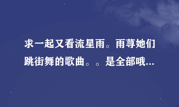 求一起又看流星雨。雨荨她们跳街舞的歌曲。。是全部哦！知道速度啦
