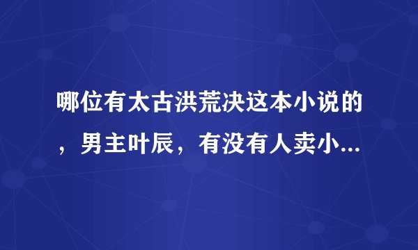 哪位有太古洪荒决这本小说的，男主叶辰，有没有人卖小说的的，想看！