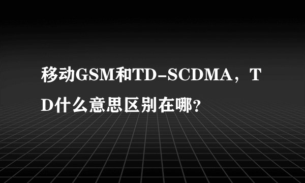 移动GSM和TD-SCDMA，TD什么意思区别在哪？