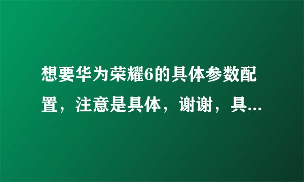 想要华为荣耀6的具体参数配置，注意是具体，谢谢，具体的采纳