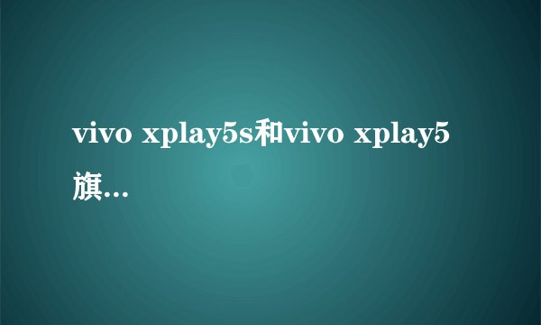 vivo xplay5s和vivo xplay5旗舰版有什么区别