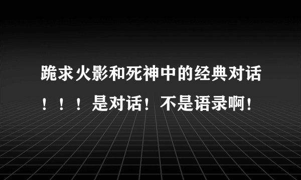 跪求火影和死神中的经典对话！！！是对话！不是语录啊！