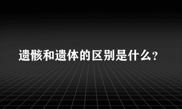 遗骸和遗体的区别是什么？