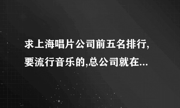 求上海唱片公司前五名排行,要流行音乐的,总公司就在上海的   谢谢