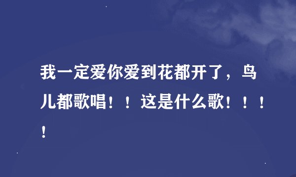 我一定爱你爱到花都开了，鸟儿都歌唱！！这是什么歌！！！！