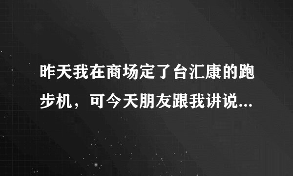 昨天我在商场定了台汇康的跑步机，可今天朋友跟我讲说英派斯的跑步机相对来讲要质量要好点。