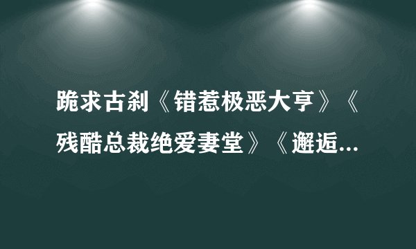 跪求古刹《错惹极恶大亨》《残酷总裁绝爱妻堂》《邂逅亿万大人物》