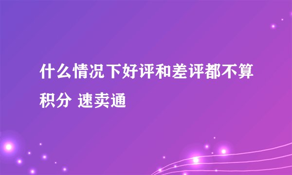 什么情况下好评和差评都不算积分 速卖通