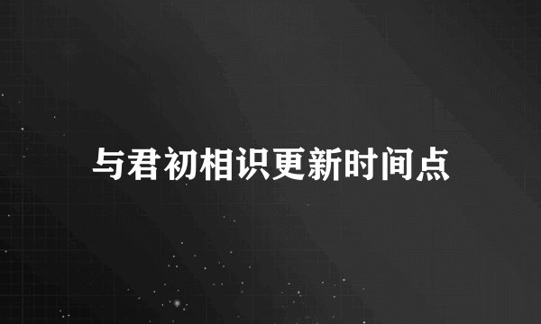 与君初相识更新时间点