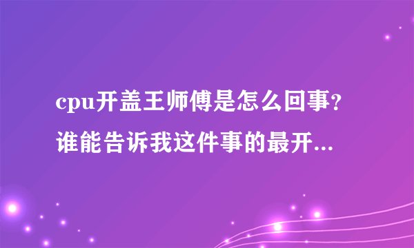 cpu开盖王师傅是怎么回事？谁能告诉我这件事的最开始是怎么发生的？最开始！！！跪谢各位神了！