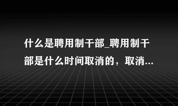 什么是聘用制干部_聘用制干部是什么时间取消的，取消后原来的聘用制...