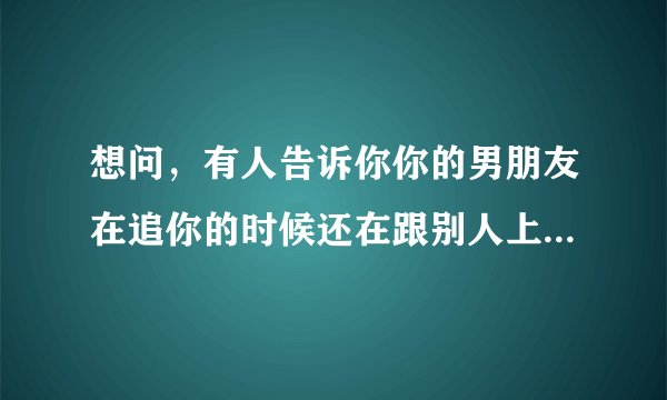 想问，有人告诉你你的男朋友在追你的时候还在跟别人上床，你会原谅他继续跟他在一起吗？