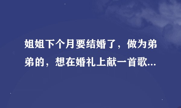 姐姐下个月要结婚了，做为弟弟的，想在婚礼上献一首歌，不知道唱什么歌好啊！！最好有点动感激情的。
