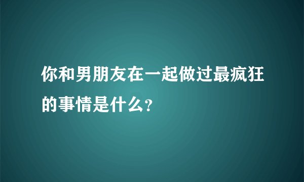 你和男朋友在一起做过最疯狂的事情是什么？