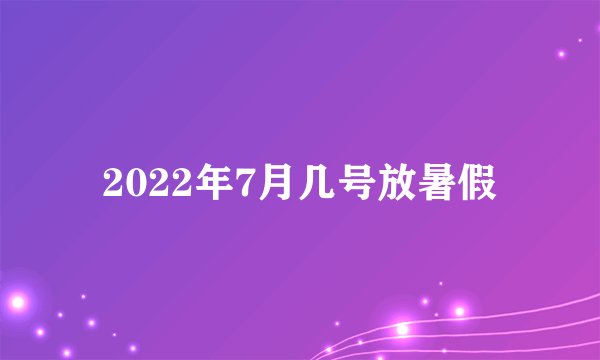 2022年7月几号放暑假