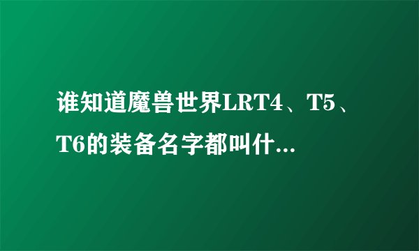 谁知道魔兽世界LRT4、T5、T6的装备名字都叫什么再那弄啊？？？