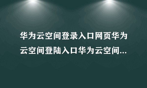 华为云空间登录入口网页华为云空间登陆入口华为云空间登录入口