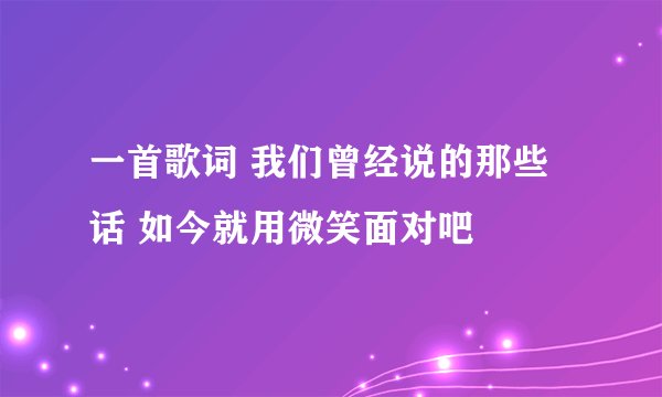 一首歌词 我们曾经说的那些话 如今就用微笑面对吧
