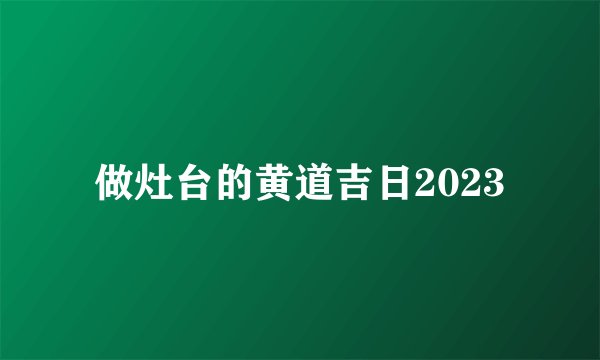 做灶台的黄道吉日2023