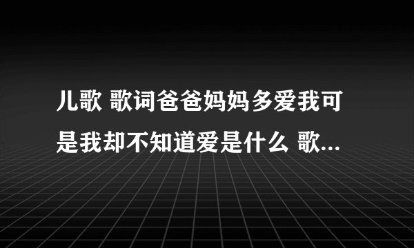 儿歌 歌词爸爸妈妈多爱我可是我却不知道爱是什么 歌词 是什么歌曲啊