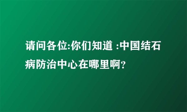 请问各位:你们知道 :中国结石病防治中心在哪里啊？