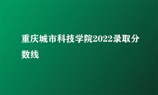 重庆城市科技学院2022录取分数线