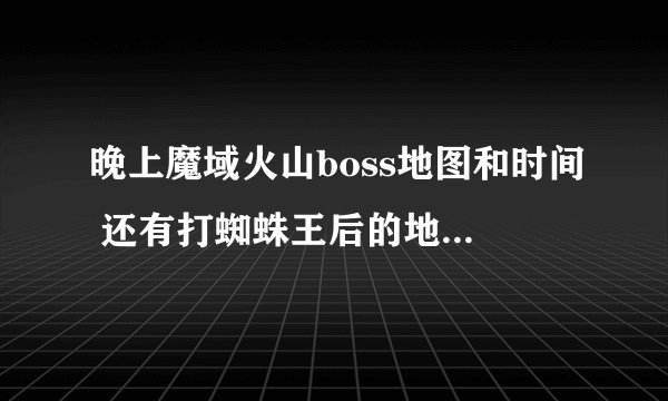 晚上魔域火山boss地图和时间 还有打蜘蛛王后的地点和时间？谢谢朋友回答啊！