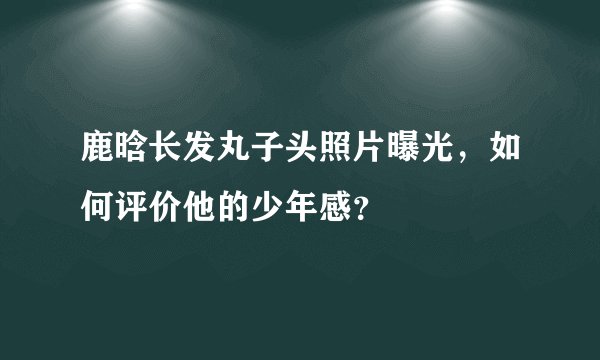 鹿晗长发丸子头照片曝光，如何评价他的少年感？