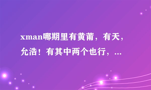 xman哪期里有黄莆，有天，允浩！有其中两个也行，那个要详细的比如说051022！加分