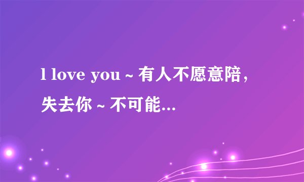 l love you～有人不愿意陪，失去你～不可能更快乐，只要能在一起，做什么都可以～这首陶喆的歌