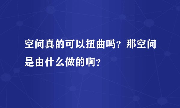 空间真的可以扭曲吗？那空间是由什么做的啊？