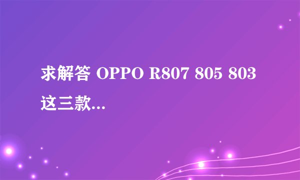 求解答 OPPO R807 805 803 这三款机子有什么不同啊~