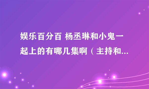 娱乐百分百 杨丞琳和小鬼一起上的有哪几集啊（主持和做嘉宾都要） 我要完整的 要日期哦 谢谢 我可以多给分