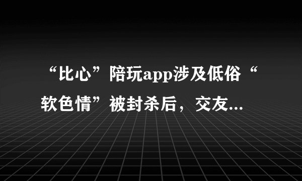 “比心”陪玩app涉及低俗“软色情”被封杀后，交友软件也开始模仿