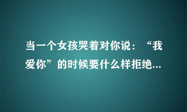 当一个女孩哭着对你说：“我爱你”的时候要什么样拒绝才不会伤害她，而且还能跟你做朋友