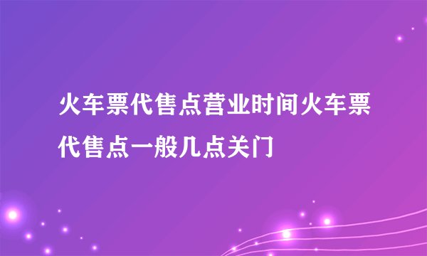 火车票代售点营业时间火车票代售点一般几点关门
