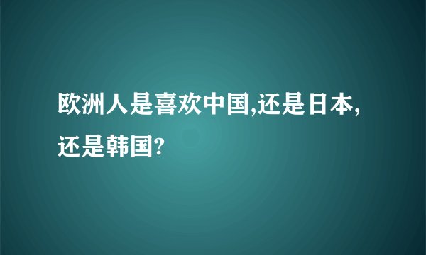 欧洲人是喜欢中国,还是日本,还是韩国?